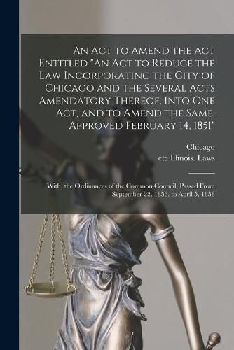 Cover image for An Act to Amend the Act Entitled "An Act to Reduce the Law Incorporating the City of Chicago and the Several Acts Amendatory Thereof, Into One Act, and to Amend the Same, Approved February 14, 1851"; With, the Ordinances of the Common Council, Passed...
