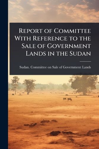 Cover image for Report of Committee With Reference to the Sale of Government Lands in the Sudan