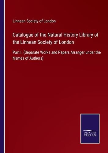 Cover image for Catalogue of the Natural History Library of the Linnean Society of London: Part I. (Separate Works and Papers Arranger under the Names of Authors)