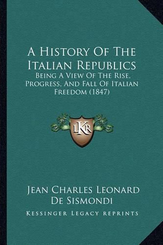 A History of the Italian Republics: Being a View of the Rise, Progress, and Fall of Italian Freedom (1847)