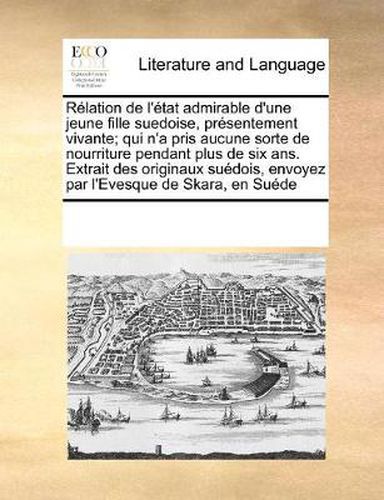 Cover image for Relation de L'Etat Admirable D'Une Jeune Fille Suedoise, Presentement Vivante; Qui N'a Pris Aucune Sorte de Nourriture Pendant Plus de Six ANS. Extrait Des Originaux Suedois, Envoyez Par L'Evesque de Skara, En Suede