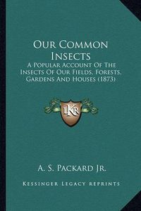 Cover image for Our Common Insects Our Common Insects: A Popular Account of the Insects of Our Fields, Forests, Gara Popular Account of the Insects of Our Fields, Forests, Gardens and Houses (1873) Dens and Houses (1873)