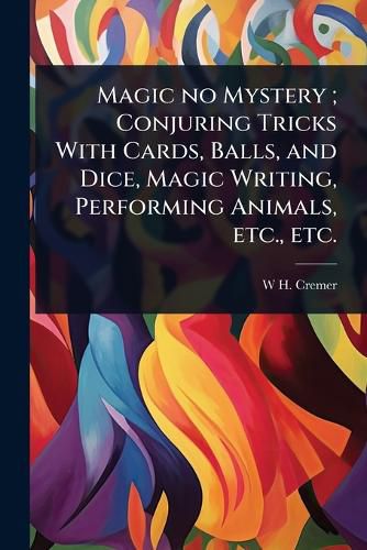 Cover image for Magic no Mystery; Conjuring Tricks With Cards, Balls, and Dice, Magic Writing, Performing Animals, etc., etc.