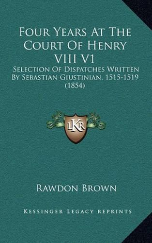 Cover image for Four Years at the Court of Henry VIII V1: Selection of Dispatches Written by Sebastian Giustinian, 1515-1519 (1854)