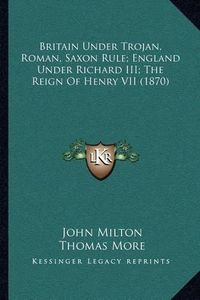 Cover image for Britain Under Trojan, Roman, Saxon Rule; England Under Richard III; The Reign of Henry VII (1870)