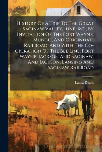 Cover image for History Of A Trip To The Great Saginaw Valley, June, 1871, By Invitation Of The Fort Wayne, Muncie, And Cincinnati Railroad, And With The Co-operation Of The Bee Line, Fort Wayne, Jackson And Saginaw, And Jackson, Lansing And Saginaw Railroad
