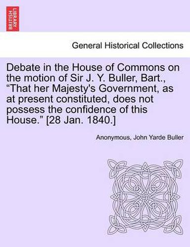 Cover image for Debate in the House of Commons on the Motion of Sir J. Y. Buller, Bart.,  That Her Majesty's Government, as at Present Constituted, Does Not Possess the Confidence of This House.  [28 Jan. 1840.]