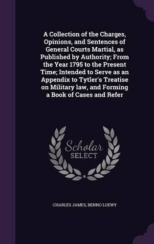 Cover image for A Collection of the Charges, Opinions, and Sentences of General Courts Martial, as Published by Authority; From the Year 1795 to the Present Time; Intended to Serve as an Appendix to Tytler's Treatise on Military law, and Forming a Book of Cases and Refer