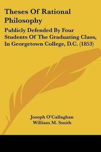 Cover image for Theses of Rational Philosophy: Publicly Defended by Four Students of the Graduating Class, in Georgetown College, D.C. (1853)