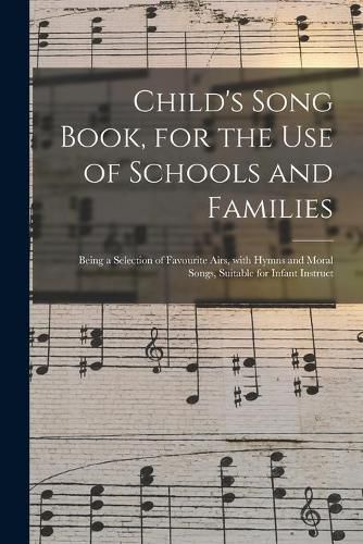 Cover image for Child's Song Book, for the Use of Schools and Families: Being a Selection of Favourite Airs, With Hymns and Moral Songs, Suitable for Infant Instruct