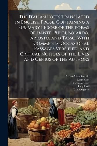 Cover image for The Italian Poets Translated in English Prose. Containing a Summary I Prose of the Poems of Dante, Pulci, Boiardo, Ariosto, and Tasso, with Comments, Occasional Passages Versified, and Critical Notices of the Lives and Genius of the Authors