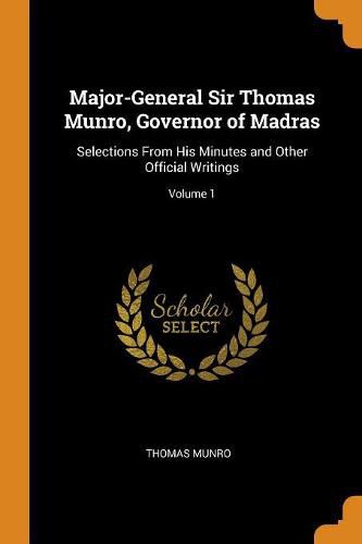 Cover image for Major-General Sir Thomas Munro, Governor of Madras: Selections From His Minutes and Other Official Writings; Volume 1