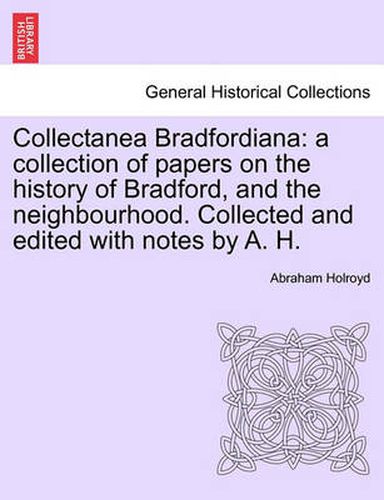 Cover image for Collectanea Bradfordiana: A Collection of Papers on the History of Bradford, and the Neighbourhood. Collected and Edited with Notes by A. H.