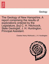 Cover image for The Geology of New Hampshire. A report comprising the results of explorations ordered by the Legislature, [by] C. H. Hitchcock, State Geologist, J. H. Huntington, Principal Assistant.