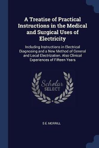 Cover image for A Treatise of Practical Instructions in the Medical and Surgical Uses of Electricity: Including Instructions in Electrical Diagnosing and a New Method of General and Local Electrization. Also Clinical Experiences of Fifteen Years