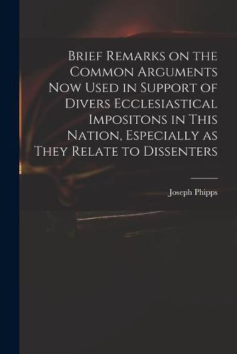 Cover image for Brief Remarks on the Common Arguments Now Used in Support of Divers Ecclesiastical Impositons in This Nation, Especially as They Relate to Dissenters