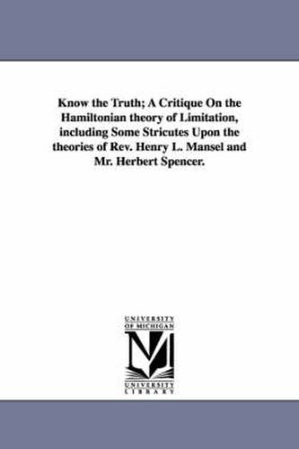 Cover image for Know the Truth; A Critique On the Hamiltonian theory of Limitation, including Some Stricutes Upon the theories of Rev. Henry L. Mansel and Mr. Herbert Spencer.