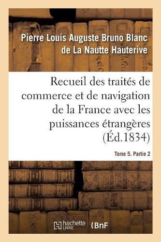 Recueil Des Traites de Commerce Et de Navigation de la France Avec Les Puissances Etrangeres: Depuis La Paix de Westphalie, En 1643. Tome 5. Partie 2