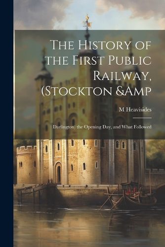 Cover image for The History of the First Public Railway, (Stockton & Darlington) the Opening day, and What Followed