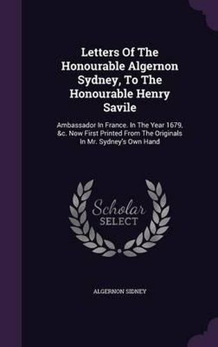 Letters of the Honourable Algernon Sydney, to the Honourable Henry Savile: Ambassador in France. in the Year 1679, &C. Now First Printed from the Originals in Mr. Sydney's Own Hand