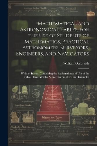 Cover image for Mathematical and Astronomical Tables, for the Use of Students of Mathematics, Practical Astronomers, Surveyors, Engineers, and Navigators; With an Introd. Containing the Explanation and Use of the Tables, Illustrated by Numerous Problems and Examples