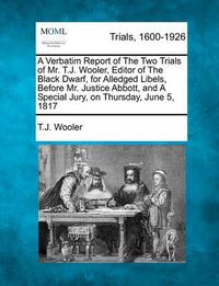 Cover image for A Verbatim Report of the Two Trials of Mr. T.J. Wooler, Editor of the Black Dwarf, for Alledged Libels, Before Mr. Justice Abbott, and a Special Jury, on Thursday, June 5, 1817