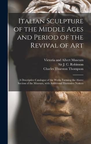 Italian Sculpture of the Middle Ages and Period of the Revival of Art: a Descriptive Catalogue of the Works Forming the Above Section of the Museum, With Additional Illustrative Notices