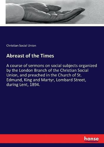 Cover image for Abreast of the Times: A course of sermons on social subjects organized by the London Branch of the Christian Social Union, and preached in the Church of St. Edmund, King and Martyr, Lombard Street, during Lent, 1894.