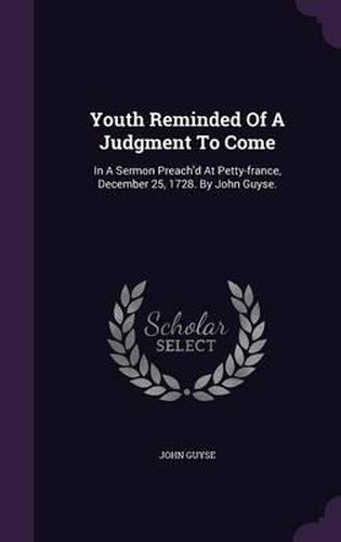 Youth Reminded of a Judgment to Come: In a Sermon Preach'd at Petty-France, December 25, 1728. by John Guyse.