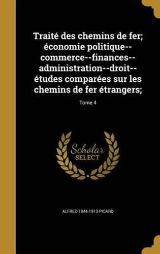 Traite Des Chemins de Fer; Economie Politique--Commerce--Finances--Administration--Droit--Etudes Comparees Sur Les Chemins de Fer Etrangers;; Tome 4