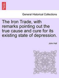 Cover image for The Iron Trade, with Remarks Pointing Out the True Cause and Cure for Its Existing State of Depression.