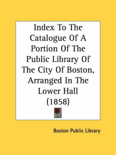 Cover image for Index to the Catalogue of a Portion of the Public Library of the City of Boston, Arranged in the Lower Hall (1858)
