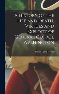 Cover image for A History of the Life and Death, Virtues and Exploits of General George Washington