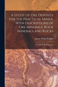 Cover image for A Study of ore Deposits for the Practical Miner, With Descriptions of ore Minerals, Rock Minerals and Rocks; a Guide to the Prospector