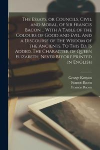 Cover image for The Essays, or Councils, Civil and Moral, of Sir Francis Bacon ... With A Table of the Colours of Good and Evil. And a Discourse of The Wisdom of the Ancients. To This ed. is Added, The Character of Queen Elizabeth, Never Before Printed in English