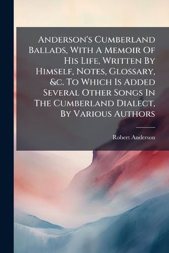 Cover image for Anderson's Cumberland Ballads, with a Memoir of His Life, Written by Himself, Notes, Glossary, &C. to Which Is Added Several Other Songs in the Cumberland Dialect, by Various Authors...