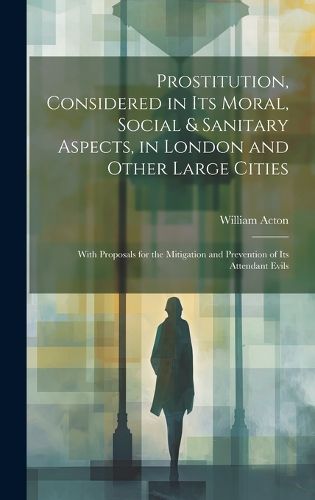 Prostitution, Considered in Its Moral, Social & Sanitary Aspects, in London and Other Large Cities