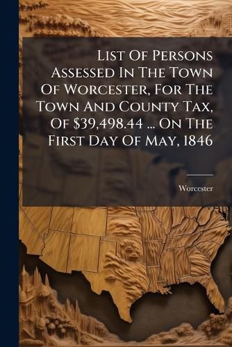 Cover image for List of Persons Assessed in the Town of Worcester, for the Town and County Tax, of $39,498.44 ... on the First Day of May, 1846 ......