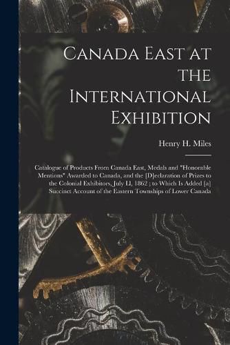 Canada East at the International Exhibition [microform]: Catalogue of Products From Canada East, Medals and honorable Mentions Awarded to Canada, and the [d]eclaration of Prizes to the Colonial Exhibitors, July Ll, 1862; to Which is Added [a]...