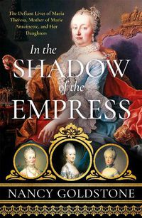 Cover image for In the Shadow of the Empress: The Defiant Lives of Maria Theresa, Mother of Marie Antoinette, and Her Daughters