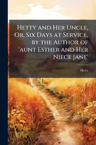 Cover image for Hetty and Her Uncle, Or, Six Days at Service, by the Author of 'Aunt Esther and Her Niece Jane'.