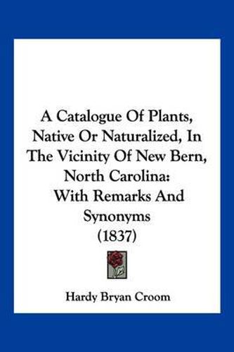 Cover image for A Catalogue of Plants, Native or Naturalized, in the Vicinity of New Bern, North Carolina: With Remarks and Synonyms (1837)