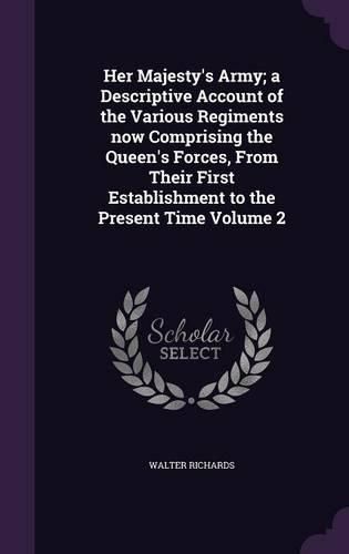 Cover image for Her Majesty's Army; A Descriptive Account of the Various Regiments Now Comprising the Queen's Forces, from Their First Establishment to the Present Time Volume 2
