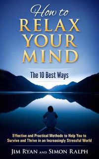 Cover image for How to Relax Your Mind - The 10 Best Ways: Effective and Practical Methods to Help You to Survive and Thrive in an Increasingly Stressful World