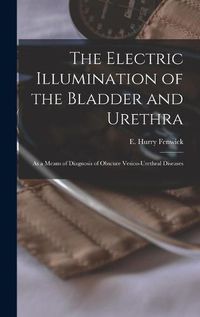 Cover image for The Electric Illumination of the Bladder and Urethra: as a Means of Diagnosis of Obscure Vesico-urethral Diseases