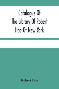 Cover image for Catalogue Of The Library Of Robert Hoe Of New York: Illuminated Manuscripts, Incunabula, Historical Bindings, Early English Literature, Rare Americana, French Illustrated Books, Eighteenth Century English Authors, Autographs, Manuscripts, Etc.