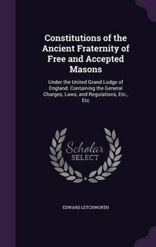 Cover image for Constitutions of the Ancient Fraternity of Free and Accepted Masons: Under the United Grand Lodge of England. Containing the General Charges, Laws, and Regulations, Etc., Etc