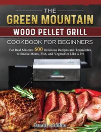 Cover image for The Green Mountain Wood Pellet Grill Cookbook for Beginners: For Real Masters. 600 Delicious Recipes and Techniques to Smoke Meats, Fish, and Vegetables Like a Pro