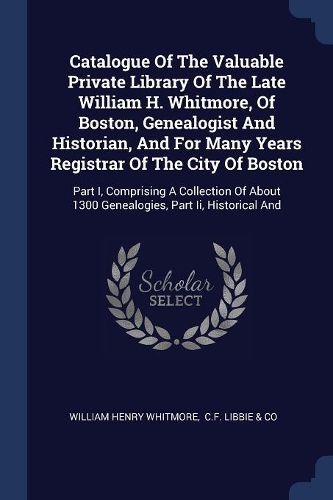 Cover image for Catalogue of the Valuable Private Library of the Late William H. Whitmore, of Boston, Genealogist and Historian, and for Many Years Registrar of the City of Boston: Part I, Comprising a Collection of about 1300 Genealogies, Part II, Historical and