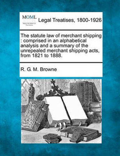 Cover image for The Statute Law of Merchant Shipping: Comprised in an Alphabetical Analysis and a Summary of the Unrepealed Merchant Shipping Acts, from 1821 to 1888.